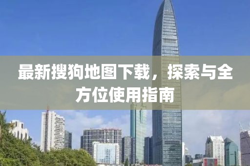 最新搜狗地圖下載，探索與全方位使用指南
