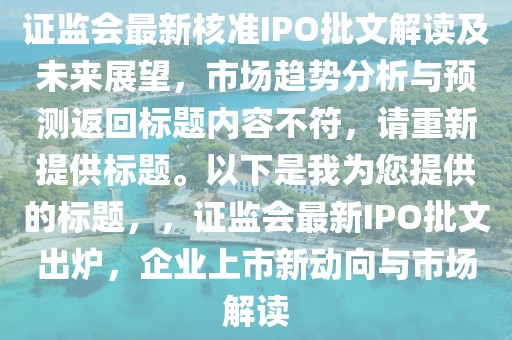 證監會最新核準IPO批文解讀及未來展望，市場趨勢分析與預測返回標題內容不符，請重新提供標題。以下是我為您提供的標題，，證監會最新IPO批文出爐，企業上市新動向與市場解讀