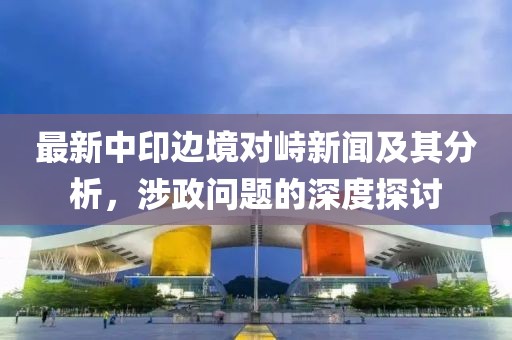 最新中印邊境對峙新聞及其分析，涉政問題的深度探討