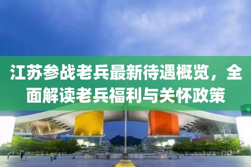 江蘇參戰(zhàn)老兵最新待遇概覽，全面解讀老兵福利與關(guān)懷政策