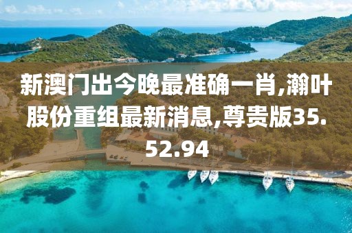 新澳門出今晚最準確一肖,瀚葉股份重組最新消息,尊貴版35.52.94