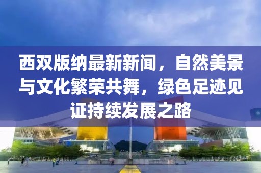 西雙版納最新新聞，自然美景與文化繁榮共舞，綠色足跡見證持續(xù)發(fā)展之路