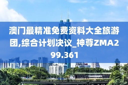 澳門最精準免費資料大全旅游團,綜合計劃決議_神尊ZMA299.361