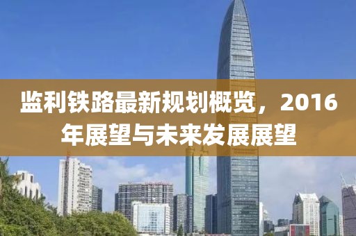 監利鐵路最新規劃概覽，2016年展望與未來發展展望