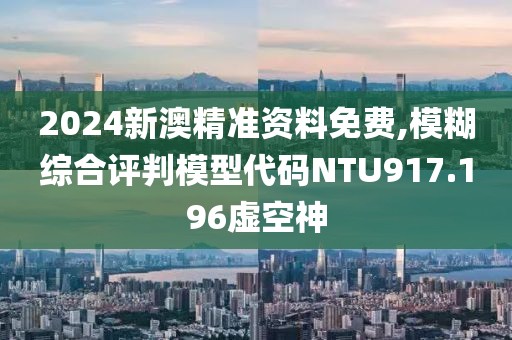 2024新澳精準資料免費,模糊綜合評判模型代碼NTU917.196虛空神