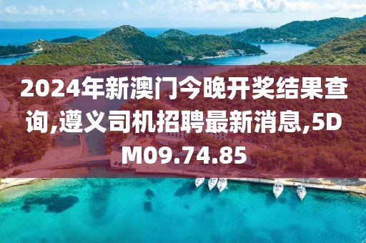 2024年新澳門今晚開獎結果查詢,遵義司機招聘最新消息,5DM09.74.85