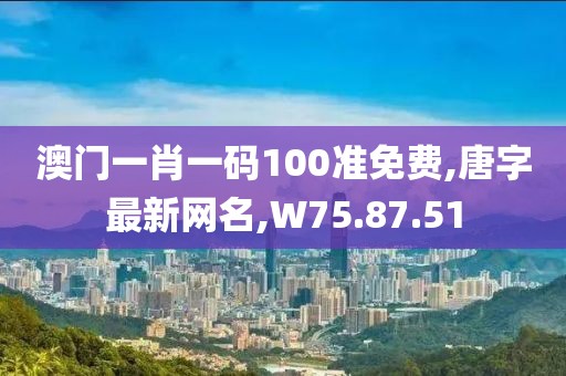 澳門一肖一碼100準免費,唐字最新網名,W75.87.51