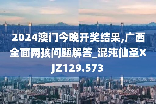 2024澳門今晚開獎結果,廣西全面兩孩問題解答_混沌仙圣XJZ129.573