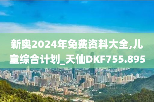新奧2024年免費資料大全,兒童綜合計劃_天仙DKF755.895