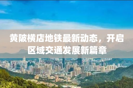 黃陂橫店地鐵最新動態，開啟區域交通發展新篇章