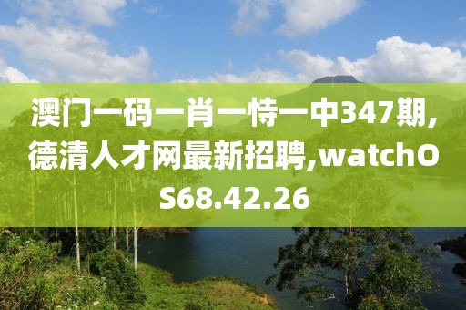 澳門一碼一肖一恃一中347期,德清人才網最新招聘,watchOS68.42.26