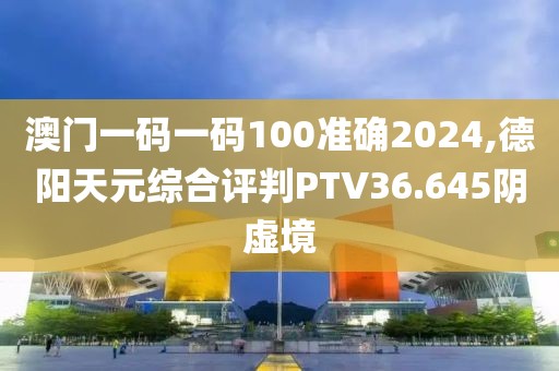 澳門一碼一碼100準確2024,德陽天元綜合評判PTV36.645陰虛境