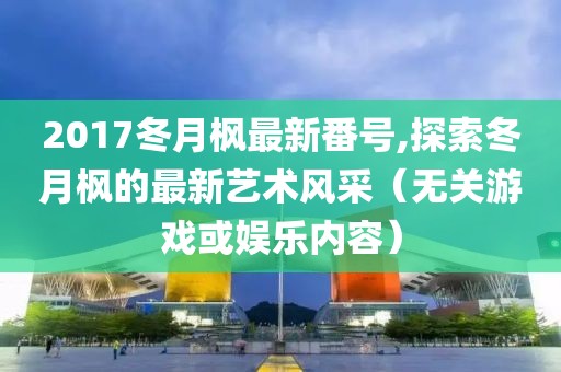 2017冬月楓最新番號,探索冬月楓的最新藝術風采（無關游戲或娛樂內容）