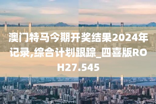 澳門特馬今期開獎結果2024年記錄,綜合計劃跟蹤_四喜版ROH27.545