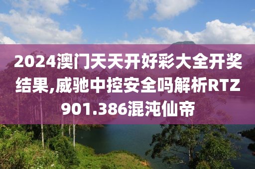 2024澳門天天開好彩大全開獎結果,威馳中控安全嗎解析RTZ901.386混沌仙帝
