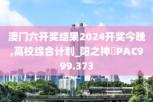 澳門六開獎結果2024開獎今晚,高校綜合計劃_陽之神衹PAC999.373