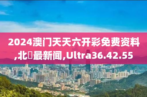 2024澳門天天六開彩免費資料,北滘最新聞,Ultra36.42.55