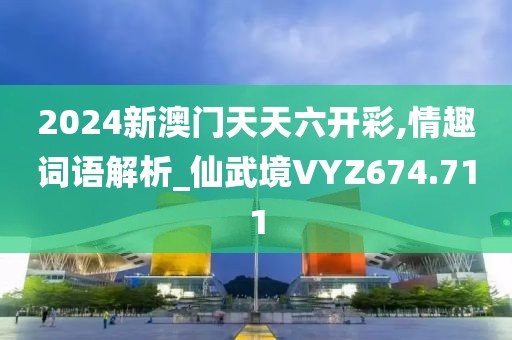 2024新澳門天天六開彩,情趣詞語解析_仙武境VYZ674.711