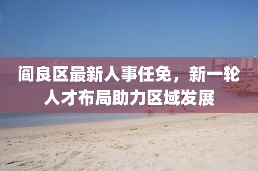 閻良區最新人事任免，新一輪人才布局助力區域發展