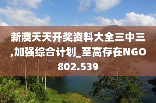 新澳天天開獎資料大全三中三,加強綜合計劃_至高存在NGO802.539