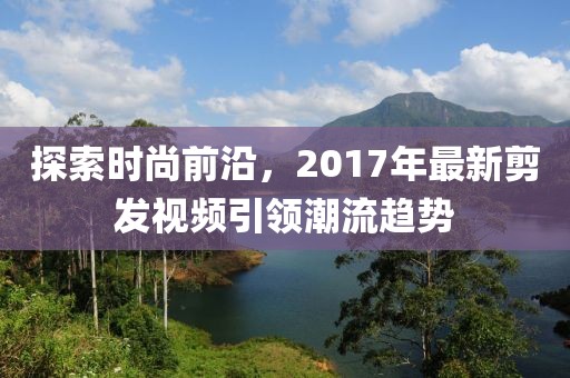 探索時(shí)尚前沿，2017年最新剪發(fā)視頻引領(lǐng)潮流趨勢