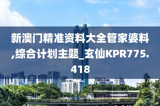 新澳門精準資料大全管家婆料,綜合計劃主題_玄仙KPR775.418