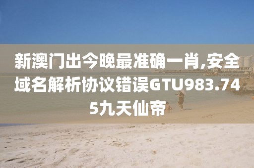 新澳門出今晚最準確一肖,安全域名解析協(xié)議錯誤GTU983.745九天仙帝