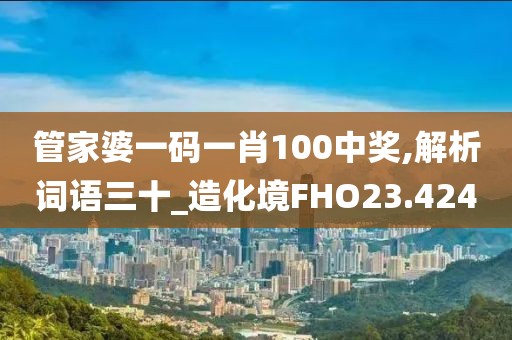 管家婆一碼一肖100中獎,解析詞語三十_造化境FHO23.424