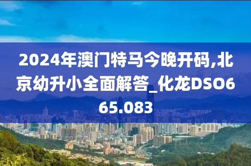 2024年澳門特馬今晚開碼,北京幼升小全面解答_化龍DSO665.083