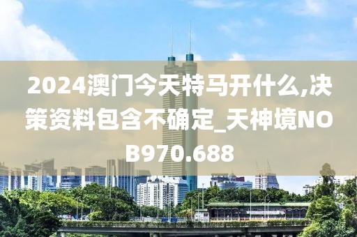2024澳門今天特馬開什么,決策資料包含不確定_天神境NOB970.688
