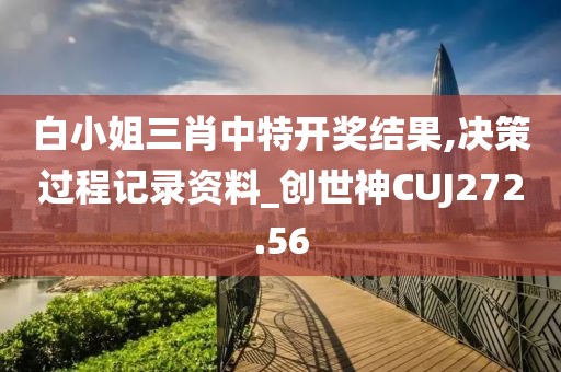 白小姐三肖中特開獎結果,決策過程記錄資料_創世神CUJ272.56