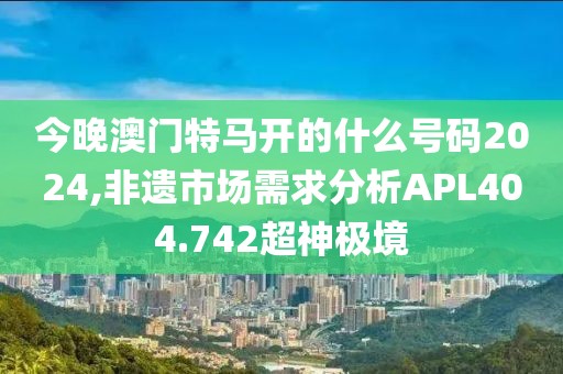 今晚澳門特馬開的什么號碼2024,非遺市場需求分析APL404.742超神極境