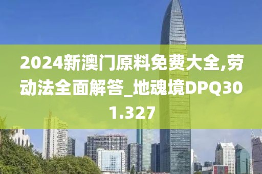 2024新澳門原料免費大全,勞動法全面解答_地魂境DPQ301.327