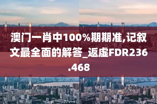 澳門一肖中100%期期準,記敘文最全面的解答_返虛FDR236.468
