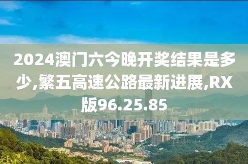 2024澳門六今晚開獎結果是多少,繁五高速公路最新進展,RX版96.25.85