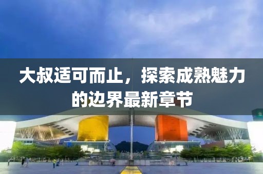 大叔適可而止，探索成熟魅力的邊界最新章節(jié)