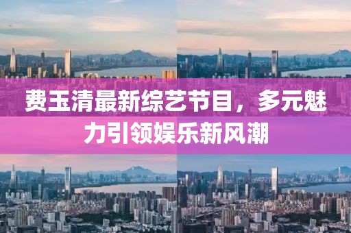 費(fèi)玉清最新綜藝節(jié)目，多元魅力引領(lǐng)娛樂(lè)新風(fēng)潮
