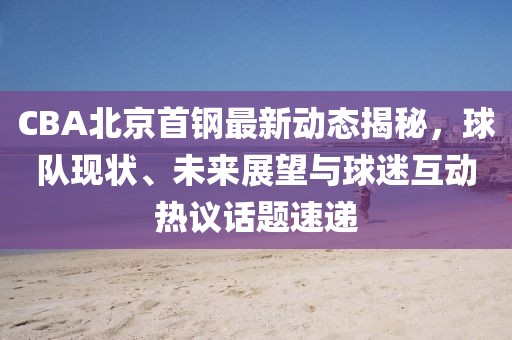 CBA北京首鋼最新動態揭秘，球隊現狀、未來展望與球迷互動熱議話題速遞