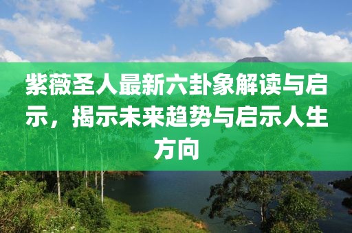 紫薇圣人最新六卦象解讀與啟示，揭示未來趨勢與啟示人生方向