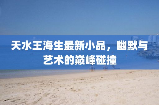 天水王海生最新小品，幽默與藝術的巔峰碰撞