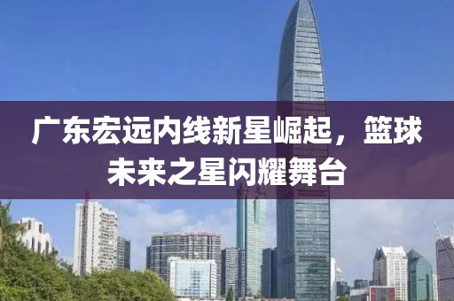 廣東宏遠(yuǎn)內(nèi)線(xiàn)新星崛起，籃球未來(lái)之星閃耀舞臺(tái)