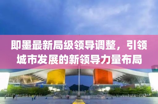 即墨最新局級領導調整，引領城市發展的新領導力量布局