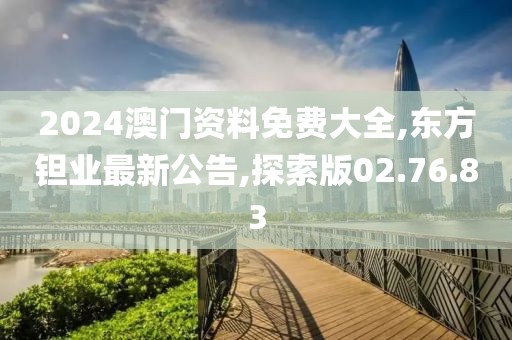 2024澳門資料免費大全,東方鉭業最新公告,探索版02.76.83