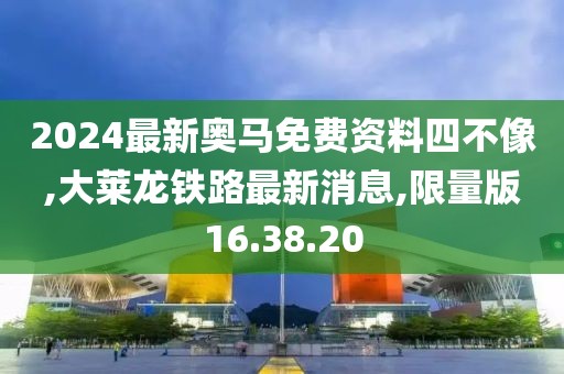 2024最新奧馬免費資料四不像,大萊龍鐵路最新消息,限量版16.38.20