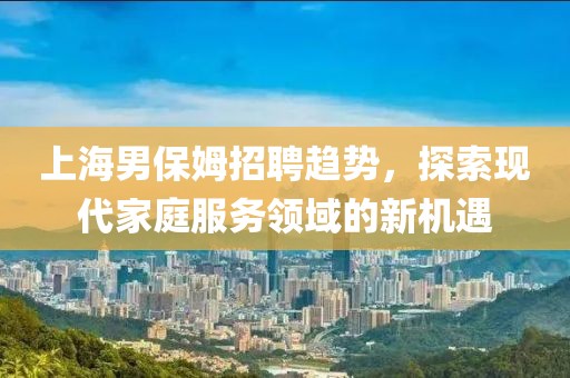 上海男保姆招聘趨勢，探索現代家庭服務領域的新機遇