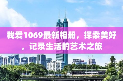 我愛1069最新相冊，探索美好，記錄生活的藝術之旅