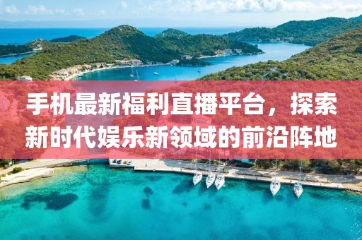 手機最新福利直播平臺，探索新時代娛樂新領域的前沿陣地