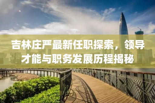 吉林莊嚴(yán)最新任職探索，領(lǐng)導(dǎo)才能與職務(wù)發(fā)展歷程揭秘