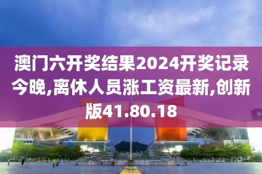 澳門六開獎結果2024開獎記錄今晚,離休人員漲工資最新,創新版41.80.18