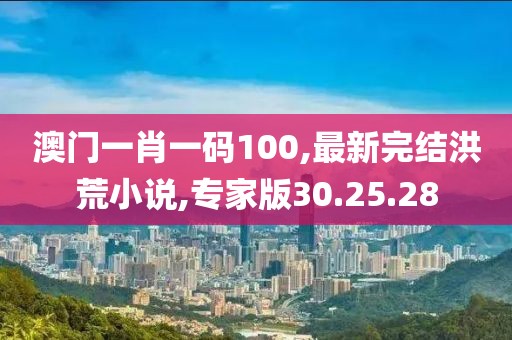 澳門一肖一碼100,最新完結(jié)洪荒小說,專家版30.25.28